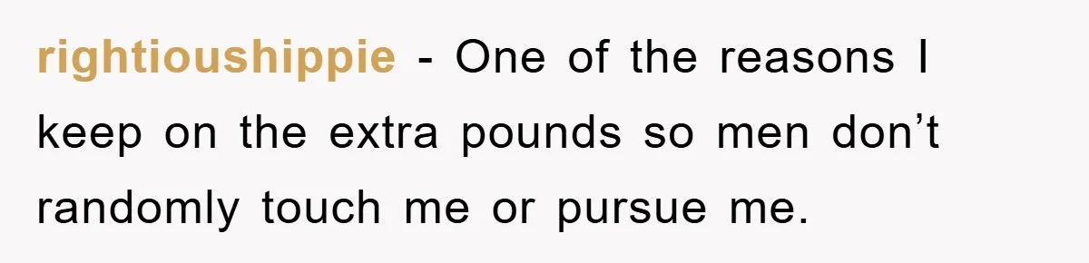 rightioushippie − One of the reasons I keep on the extra pounds so men don’t randomly touch me or pursue me.