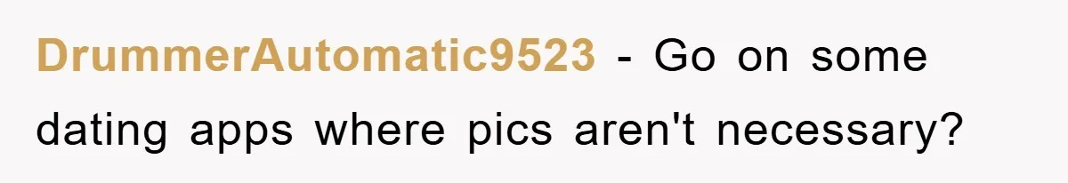 DrummerAutomatic9523 − Go on some dating apps where pics aren't necessary?