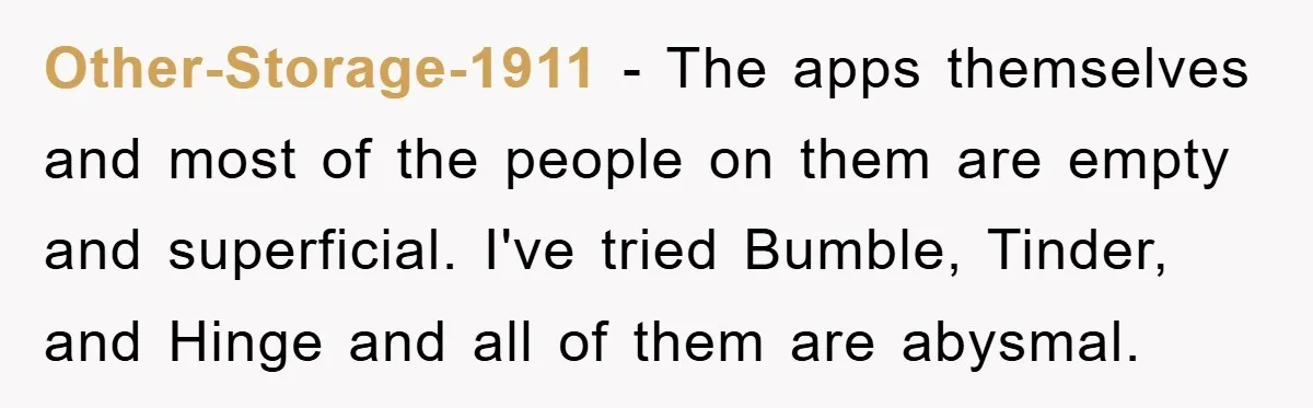 Other-Storage-1911 − The apps themselves and most of the people on them are empty and superficial. I've tried Bumble, Tinder, and Hinge and all of them are abysmal.