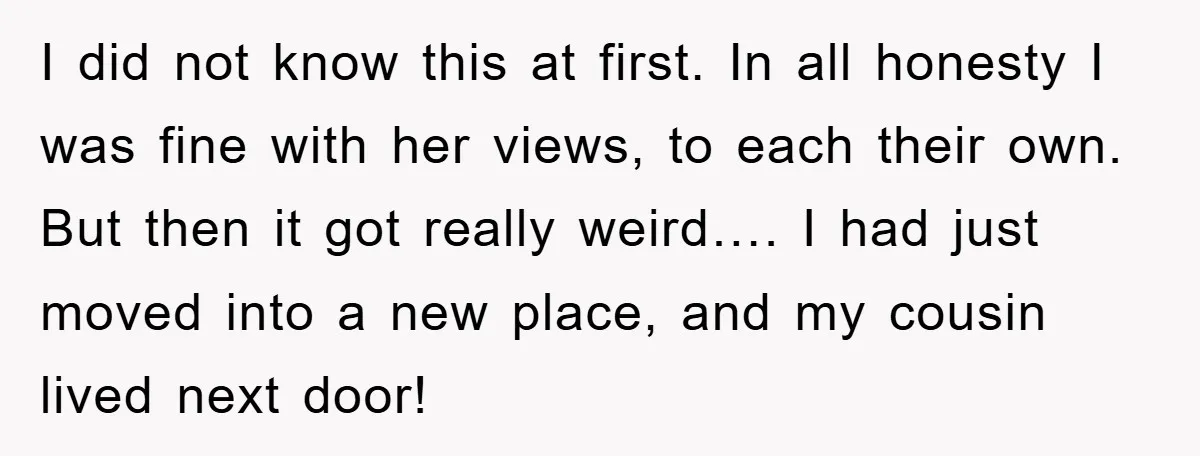 I did not know this at first. In all honesty I was fine with her views, to each their own. But then it got really weird…. I had just moved...
