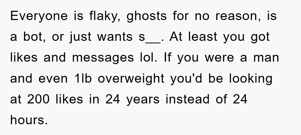 Everyone is flaky, ghosts for no reason, is a bot, or just wants s__. At least you got likes and messages lol. If you were a man and even 1lb...