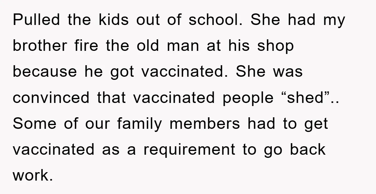 Pulled the kids out of school. She had my brother fire the old man at his shop because he got vaccinated. She was convinced that vaccinated people “shed”.. Some of...