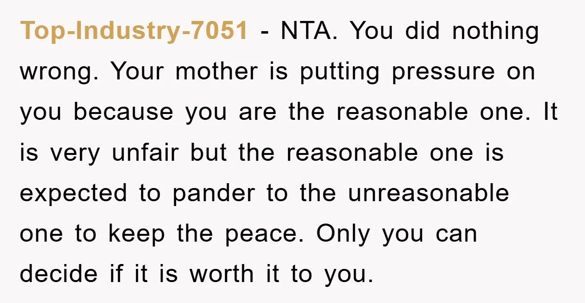 Top-Industry-7051 − NTA. You did nothing wrong. Your mother is putting pressure on you because you are the reasonable one. It is very unfair but the reasonable one is expected...