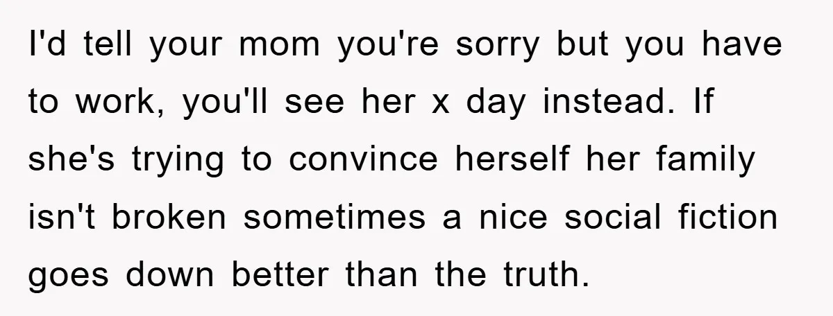 I'd tell your mom you're sorry but you have to work, you'll see her x day instead. If she's trying to convince herself her family isn't broken sometimes a nice...