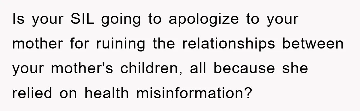 Is your SIL going to apologize to your mother for ruining the relationships between your mother's children, all because she relied on health misinformation?