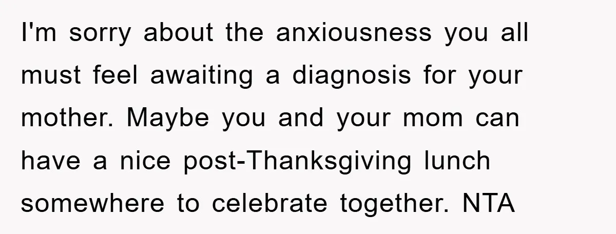 I'm sorry about the anxiousness you all must feel awaiting a diagnosis for your mother. Maybe you and your mom can have a nice post-Thanksgiving lunch somewhere to celebrate together....