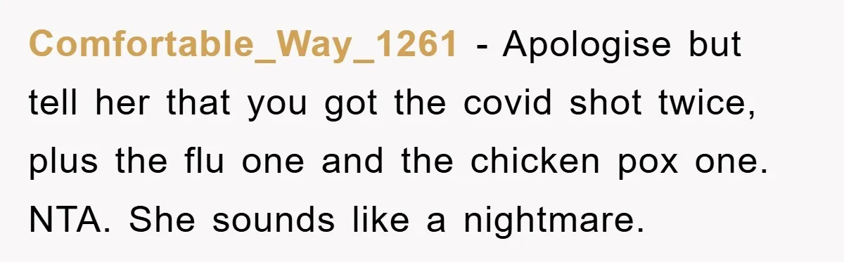 Comfortable_Way_1261 − Apologise but tell her that you got the covid shot twice, plus the flu one and the chicken pox one. NTA. She sounds like a nightmare.