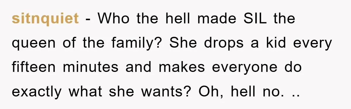 sitnquiet − Who the hell made SIL the queen of the family? She drops a kid every fifteen minutes and makes everyone do exactly what she wants? Oh, hell no....