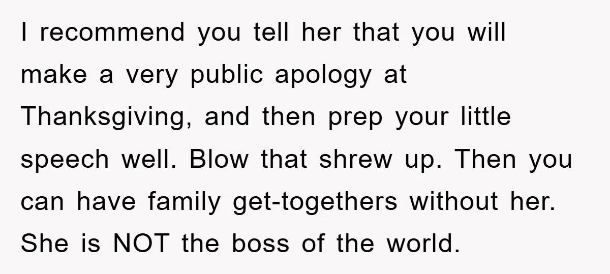 I recommend you tell her that you will make a very public apology at Thanksgiving, and then prep your little speech well. Blow that shrew up. Then you can have...