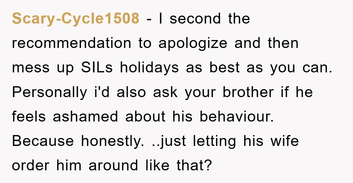 Scary-Cycle1508 − I second the recommendation to apologize and then mess up SILs holidays as best as you can. Personally i'd also ask your brother if he feels ashamed about...