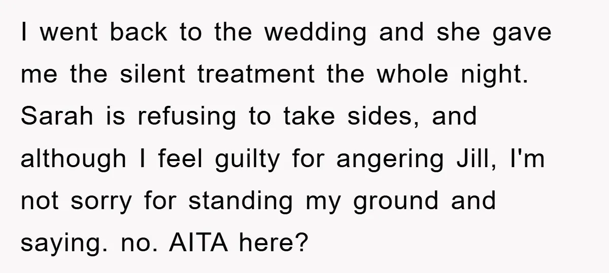 I went back to the wedding and she gave me the silent treatment the whole night. Sarah is refusing to take sides, and although I feel guilty for angering Jill,...