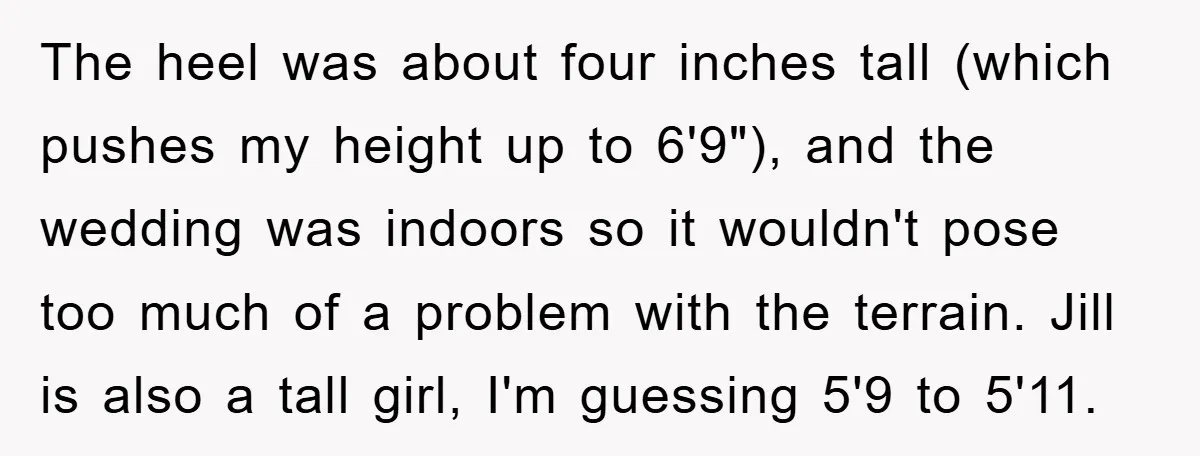 The heel was about four inches tall (which pushes my height up to 6'9"), and the wedding was indoors so it wouldn't pose too much of a problem with the...