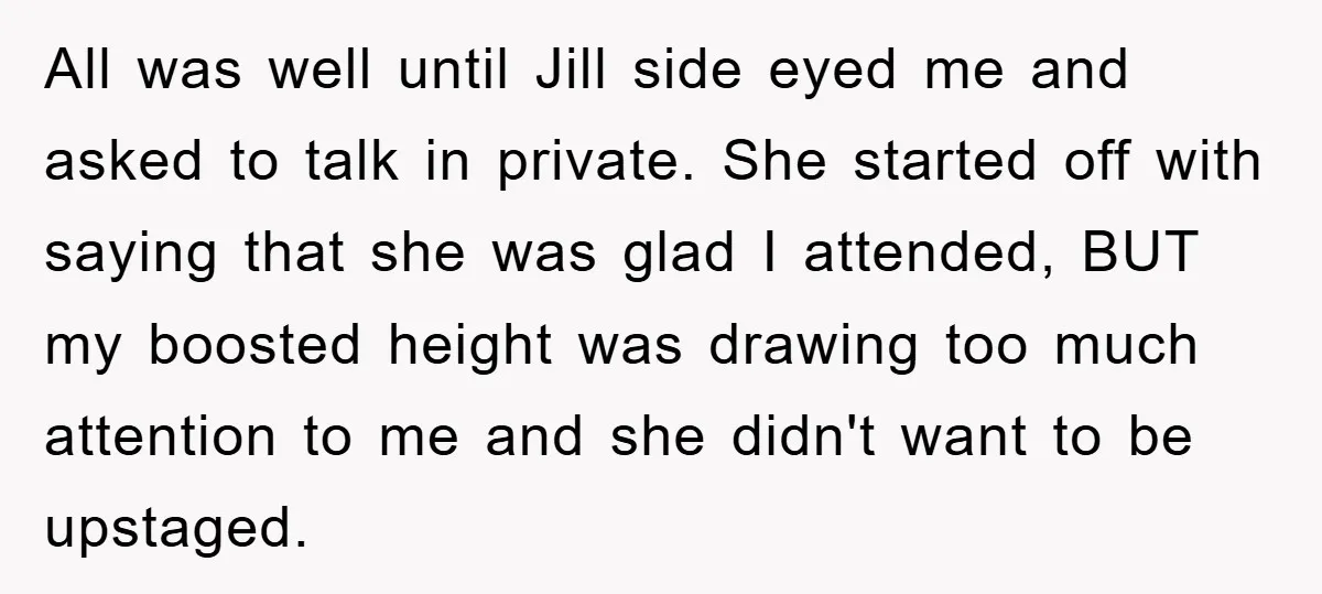 All was well until Jill side eyed me and asked to talk in private. She started off with saying that she was glad I attended, BUT my boosted height was...