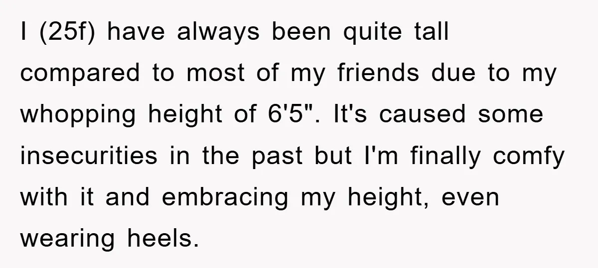 I (25f) have always been quite tall compared to most of my friends due to my whopping height of 6'5". It's caused some insecurities in the past but I'm finally...
