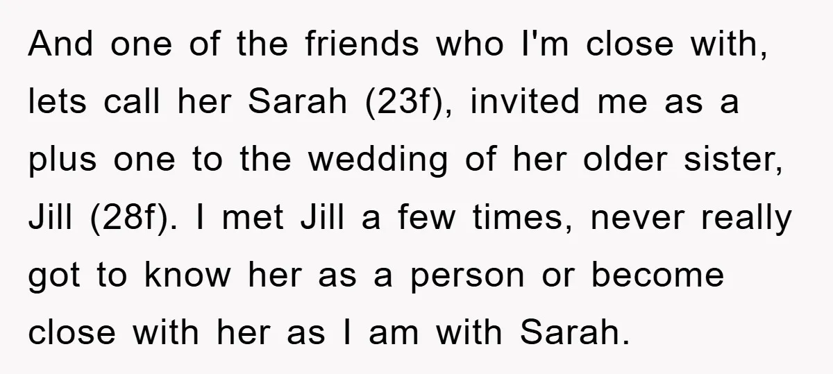 And one of the friends who I'm close with, lets call her Sarah (23f), invited me as a plus one to the wedding of her older sister, Jill (28f). I...