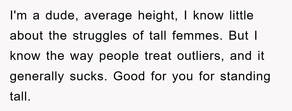 I'm a dude, average height, I know little about the struggles of tall femmes. But I know the way people treat outliers, and it generally sucks. Good for you for...