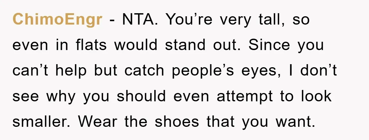 ChimoEngr − NTA. You’re very tall, so even in flats would stand out. Since you can’t help but catch people’s eyes, I don’t see why you should even attempt to...