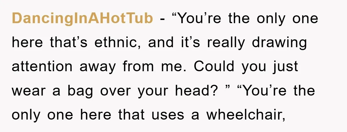 DancingInAHotTub − “You’re the only one here that’s ethnic, and it’s really drawing attention away from me. Could you just wear a bag over your head? ” “You’re the only...