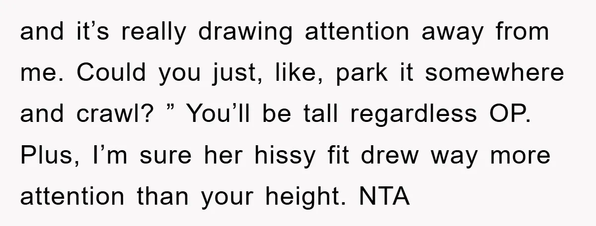 and it’s really drawing attention away from me. Could you just, like, park it somewhere and crawl? ” You’ll be tall regardless OP. Plus, I’m sure her hissy fit drew...