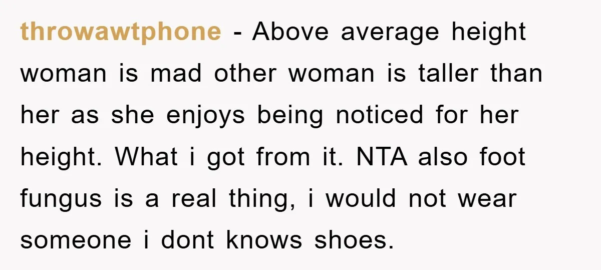 throwawtphone − Above average height woman is mad other woman is taller than her as she enjoys being noticed for her height. What i got from it. NTA also foot...