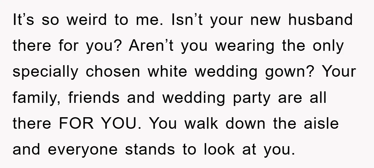 It’s so weird to me. Isn’t your new husband there for you? Aren’t you wearing the only specially chosen white wedding gown? Your family, friends and wedding party are all...