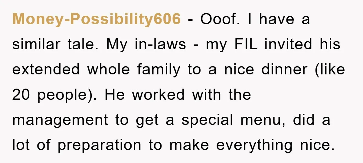 Money-Possibility606 − Ooof. I have a similar tale. My in-laws - my FIL invited his extended whole family to a nice dinner (like 20 people). He worked with the management...