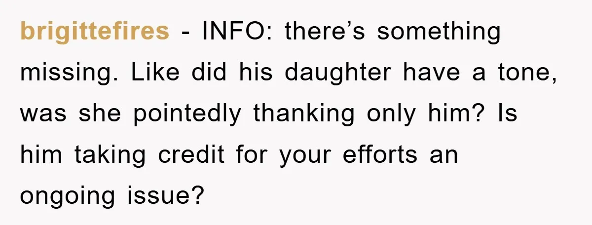 brigittefires − INFO: there’s something missing. Like did his daughter have a tone, was she pointedly thanking only him? Is him taking credit for your efforts an ongoing issue?
