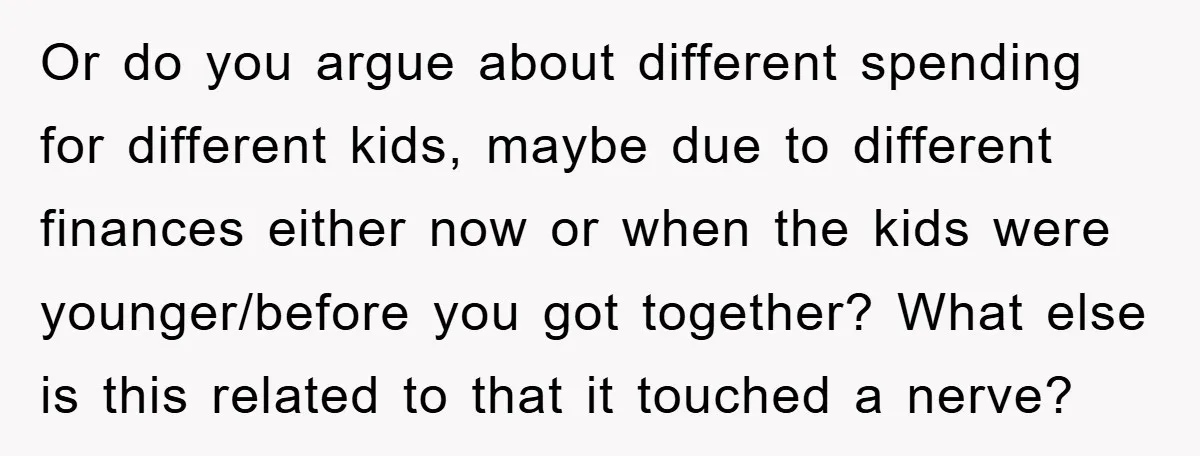 Or do you argue about different spending for different kids, maybe due to different finances either now or when the kids were younger/before you got together? What else is this...