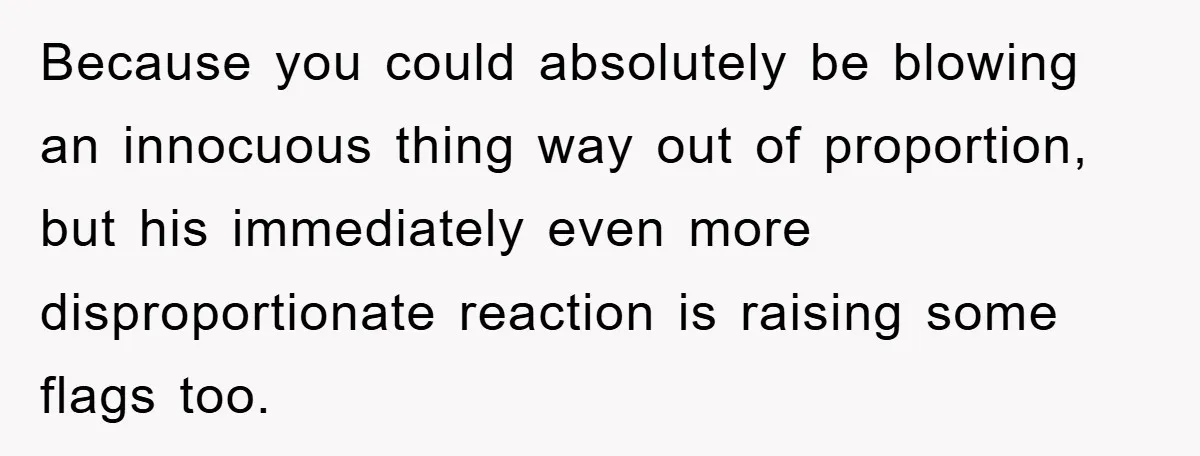 Because you could absolutely be blowing an innocuous thing way out of proportion, but his immediately even more disproportionate reaction is raising some flags too.