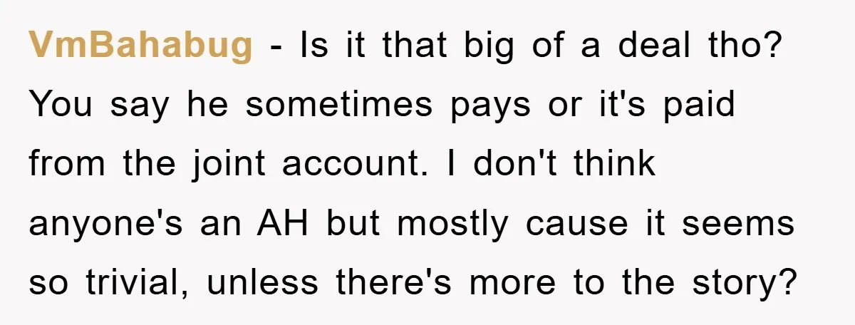 VmBahabug − Is it that big of a deal tho? You say he sometimes pays or it's paid from the joint account. I don't think anyone's an AH but mostly...
