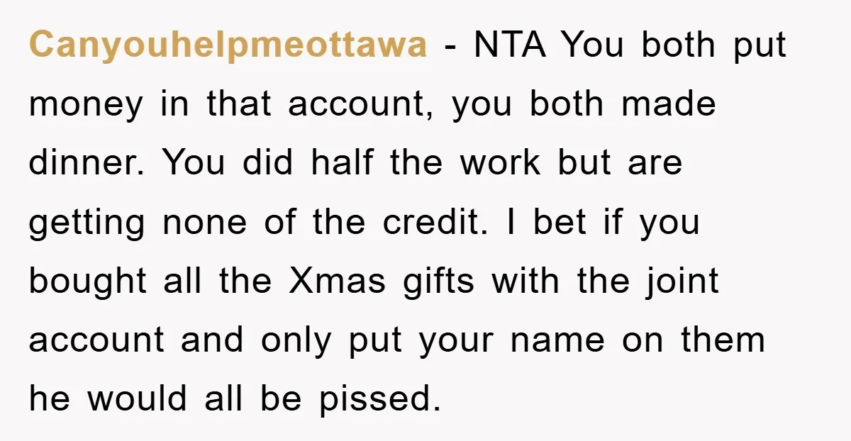 Canyouhelpmeottawa − NTA You both put money in that account, you both made dinner. You did half the work but are getting none of the credit. I bet if you...