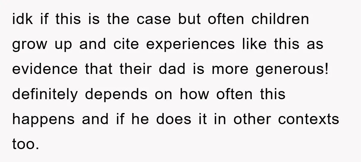 idk if this is the case but often children grow up and cite experiences like this as evidence that their dad is more generous! definitely depends on how often this...