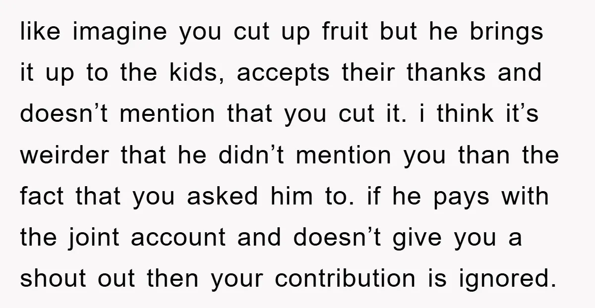 like imagine you cut up fruit but he brings it up to the kids, accepts their thanks and doesn’t mention that you cut it. i think it’s weirder that he...