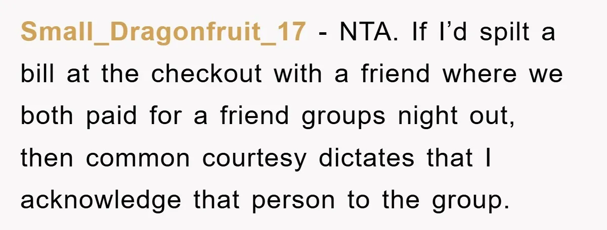 Small_Dragonfruit_17 − NTA. If I’d spilt a bill at the checkout with a friend where we both paid for a friend groups night out, then common courtesy dictates that I...