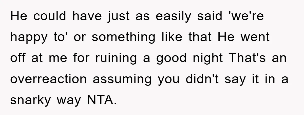 He could have just as easily said 'we're happy to' or something like that He went off at me for ruining a good night That's an overreaction assuming you didn't...