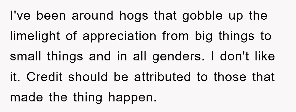 I've been around hogs that gobble up the limelight of appreciation from big things to small things and in all genders. I don't like it. Credit should be attributed to...