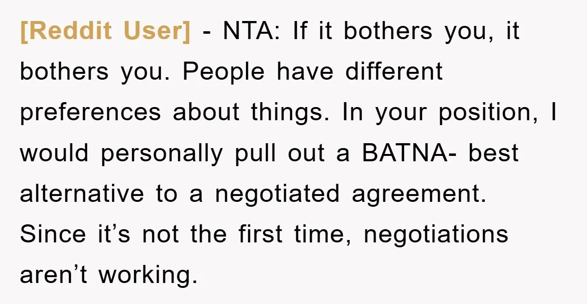 [Reddit User] − NTA: If it bothers you, it bothers you. People have different preferences about things. In your position, I would personally pull out a BATNA- best alternative to...
