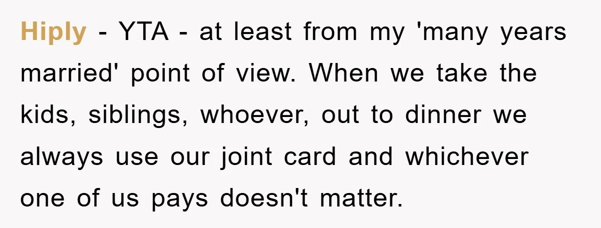 Hiply − YTA - at least from my 'many years married' point of view. When we take the kids, siblings, whoever, out to dinner we always use our joint card...