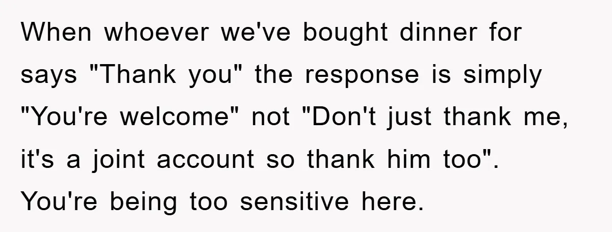 When whoever we've bought dinner for says "Thank you" the response is simply "You're welcome" not "Don't just thank me, it's a joint account so thank him too". You're being...