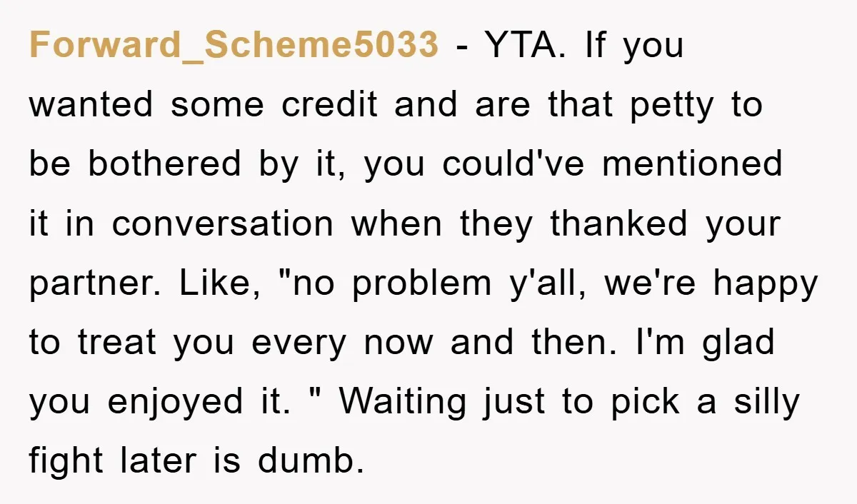 Forward_Scheme5033 − YTA. If you wanted some credit and are that petty to be bothered by it, you could've mentioned it in conversation when they thanked your partner. Like, "no...