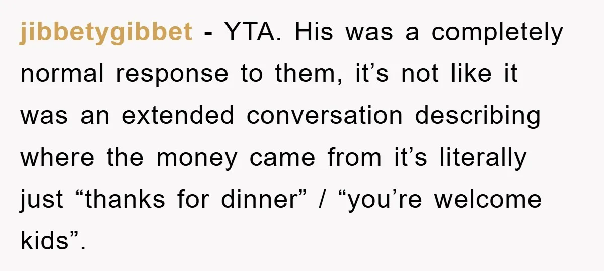 jibbetygibbet − YTA. His was a completely normal response to them, it’s not like it was an extended conversation describing where the money came from it’s literally just “thanks for...