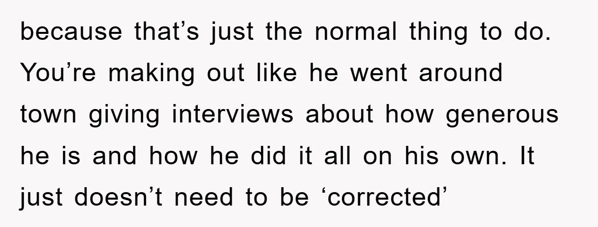 because that’s just the normal thing to do. You’re making out like he went around town giving interviews about how generous he is and how he did it all on...