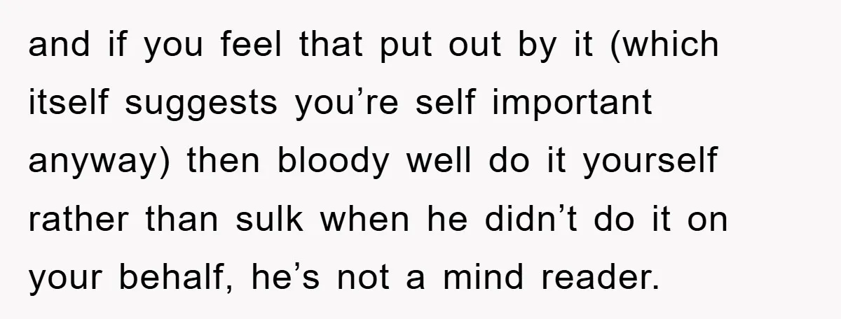 and if you feel that put out by it (which itself suggests you’re self important anyway) then bloody well do it yourself rather than sulk when he didn’t do it...