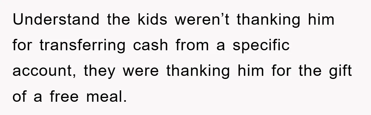 Understand the kids weren’t thanking him for transferring cash from a specific account, they were thanking him for the gift of a free meal.