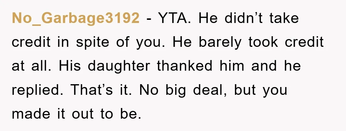 No_Garbage3192 − YTA. He didn’t take credit in spite of you. He barely took credit at all. His daughter thanked him and he replied. That’s it. No big deal, but...