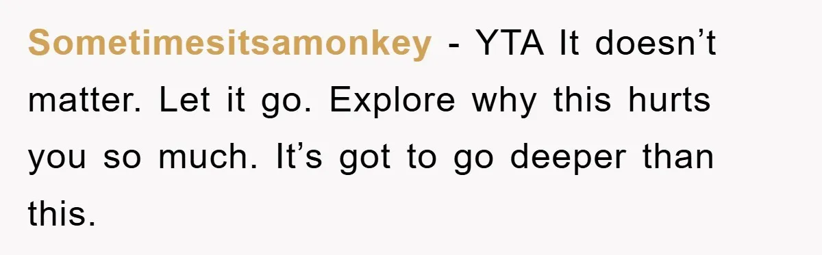 Sometimesitsamonkey − YTA It doesn’t matter. Let it go. Explore why this hurts you so much. It’s got to go deeper than this.