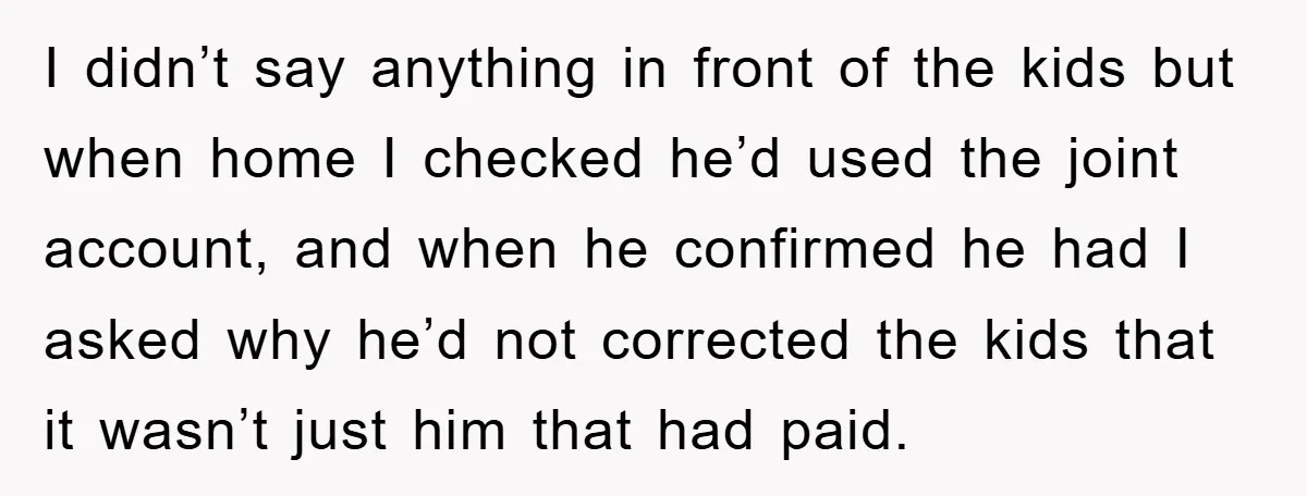 I didn’t say anything in front of the kids but when home I checked he’d used the joint account, and when he confirmed he had I asked why he’d not...