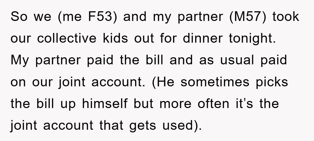 So we (me F53) and my partner (M57) took our collective kids out for dinner tonight. My partner paid the bill and as usual paid on our joint account. (He...