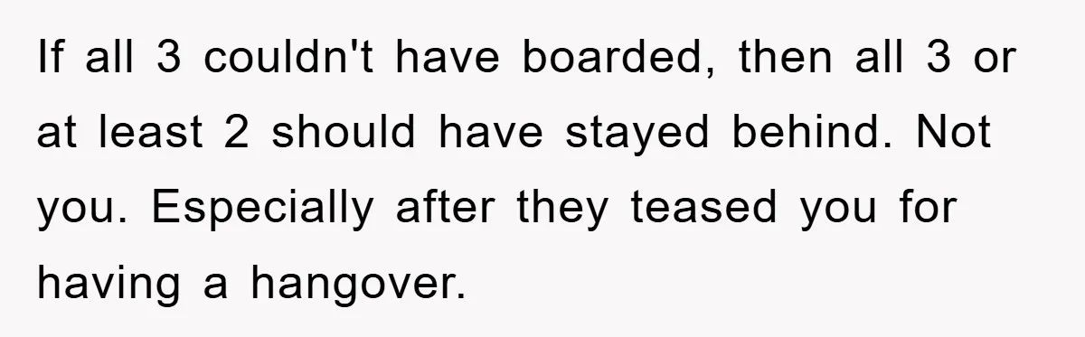 If all 3 couldn't have boarded, then all 3 or at least 2 should have stayed behind. Not you. Especially after they teased you for having a hangover.