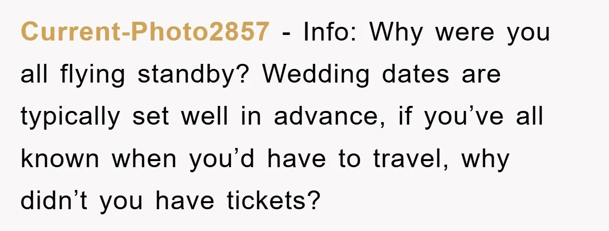 Current-Photo2857 − Info: Why were you all flying standby? Wedding dates are typically set well in advance, if you’ve all known when you’d have to travel, why didn’t you have...